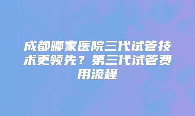 成都哪家医院三代试管技术更领先？第三代试管费用流程