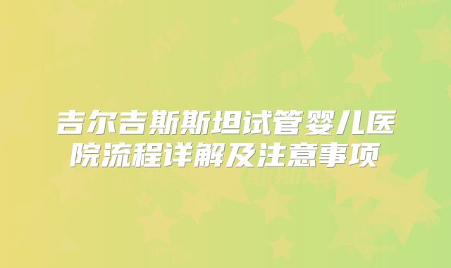 吉尔吉斯斯坦试管婴儿医院流程详解及注意事项