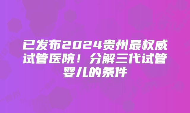 已发布2024贵州最权威试管医院！分解三代试管婴儿的条件