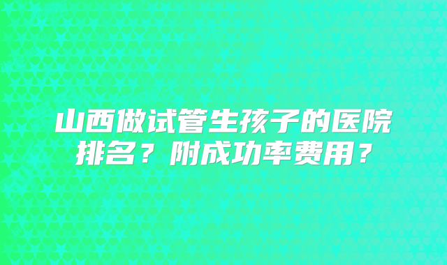 山西做试管生孩子的医院排名？附成功率费用？