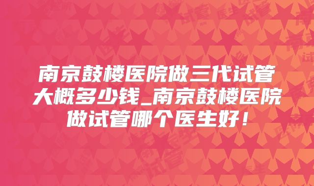 南京鼓楼医院做三代试管大概多少钱_南京鼓楼医院做试管哪个医生好！