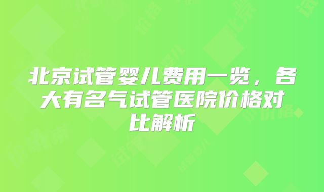 北京试管婴儿费用一览,各大有名气试管医院价格对比解析