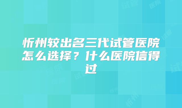 忻州较出名三代试管医院怎么选择？什么医院信得过