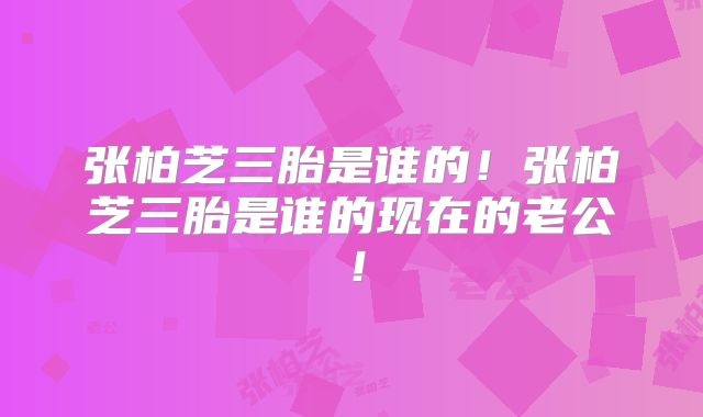 张柏芝三胎是谁的！张柏芝三胎是谁的现在的老公！