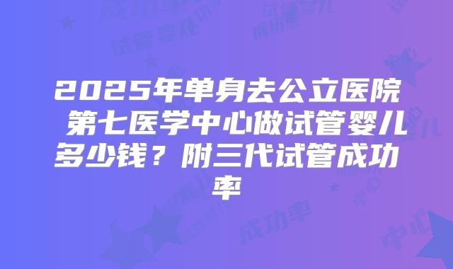 2025年单身去公立医院 第七医学中心做试管婴儿多少钱？附三代试管成功率