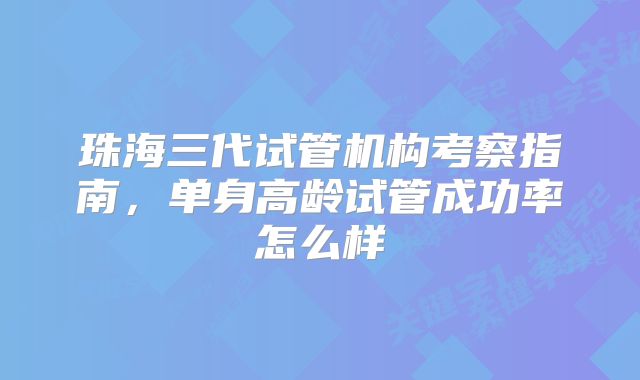 珠海三代试管机构考察指南，单身高龄试管成功率怎么样