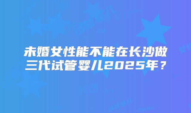未婚女性能不能在长沙做三代试管婴儿2025年？