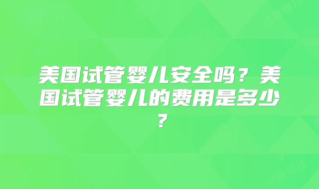 美国试管婴儿安全吗?美国试管婴儿的费用是多少?
