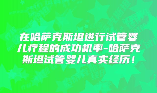 在哈萨克斯坦进行试管婴儿疗程的成功机率-哈萨克斯坦试管婴儿真实经历！