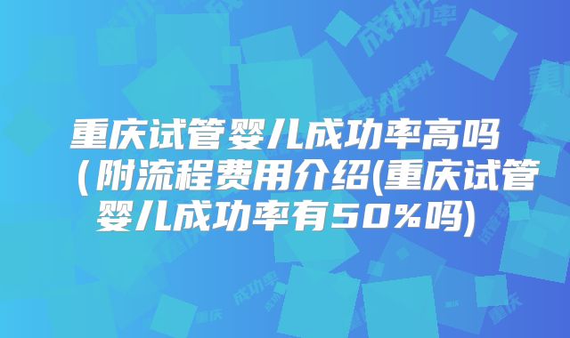 重庆试管婴儿成功率高吗（附流程费用介绍(重庆试管婴儿成功率有50%吗)