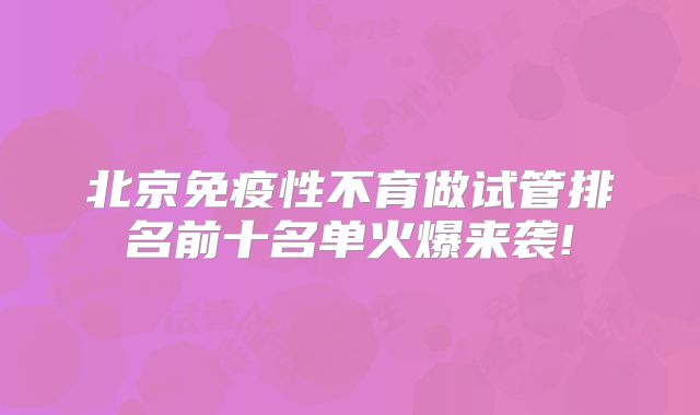 北京免疫性不育做试管排名前十名单火爆来袭!