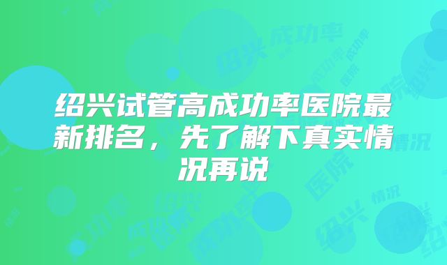绍兴试管高成功率医院最新排名，先了解下真实情况再说