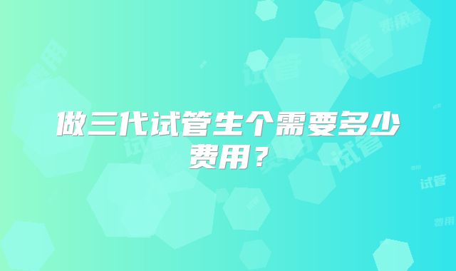 做三代试管生个需要多少费用？
