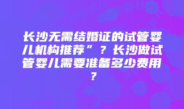 长沙无需结婚证的试管婴儿机构推荐”？长沙做试管婴儿需要准备多少费用？