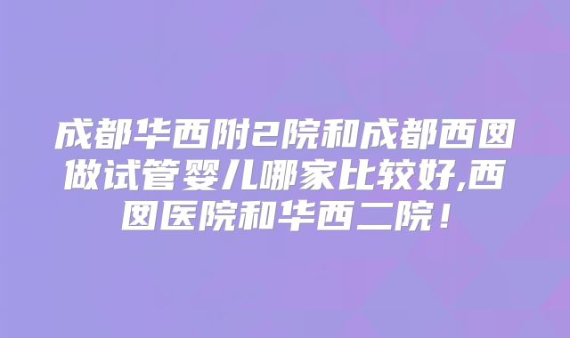 成都华西附2院和成都西囡做试管婴儿哪家比较好,西囡医院和华西二院！