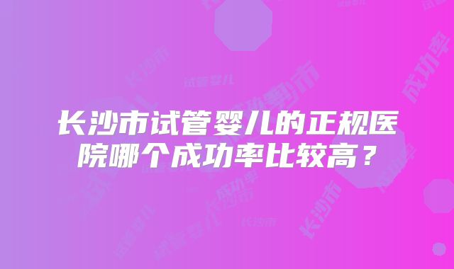长沙市试管婴儿的正规医院哪个成功率比较高？