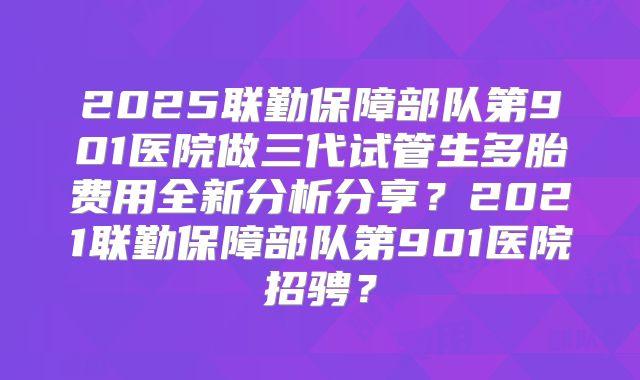 2025联勤保障部队第901医院做三代试管生多胎费用全新分析分享?2021联勤保障部队第901医院招骋?