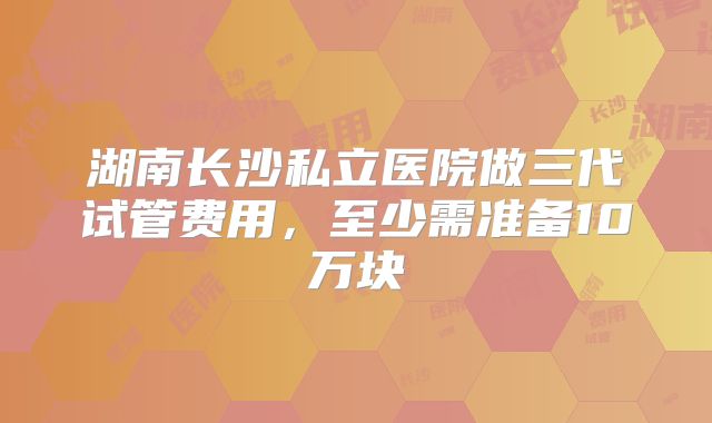 湖南长沙私立医院做三代试管费用,至少需准备10万块