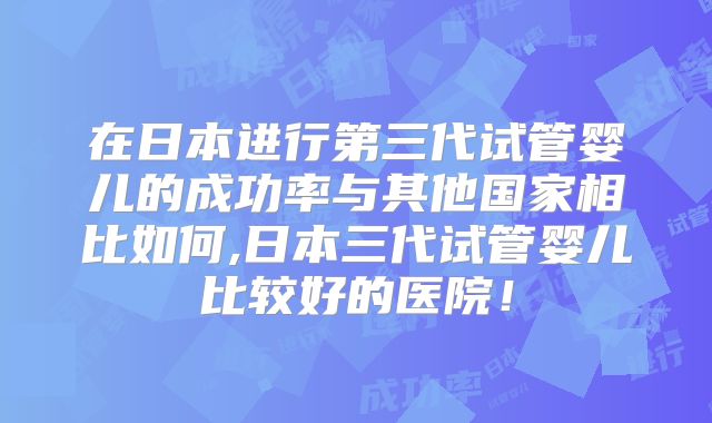 在日本进行第三代试管婴儿的成功率与其他国家相比如何,日本三代试管婴儿比较好的医院!