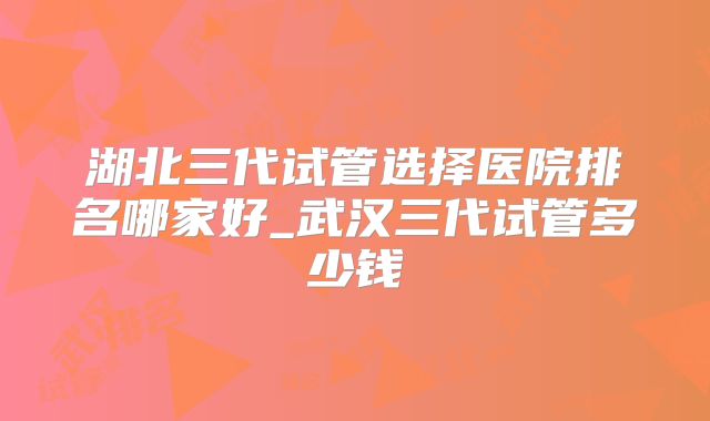 湖北三代试管选择医院排名哪家好_武汉三代试管多少钱