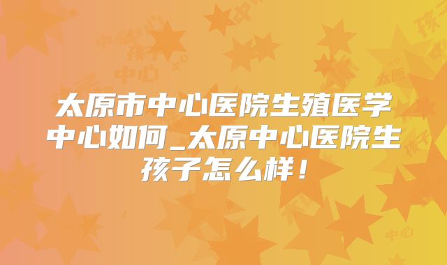 太原市中心医院生殖医学中心如何_太原中心医院生孩子怎么样！