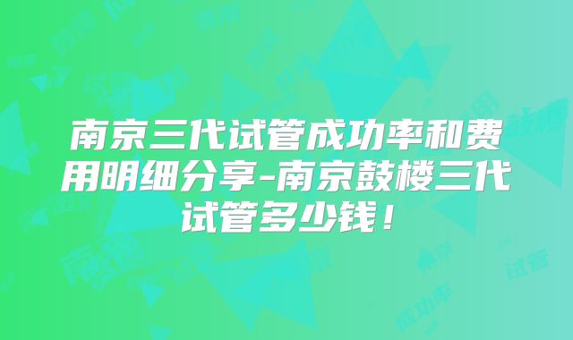 南京三代试管成功率和费用明细分享-南京鼓楼三代试管多少钱！