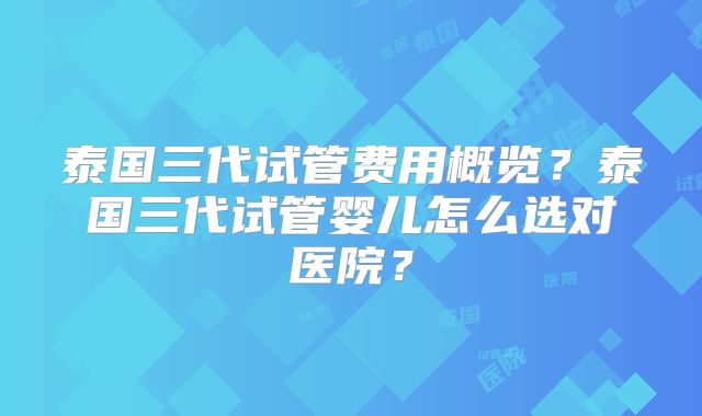泰国三代试管费用概览？泰国三代试管婴儿怎么选对医院？