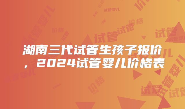湖南三代试管生孩子报价，2024试管婴儿价格表