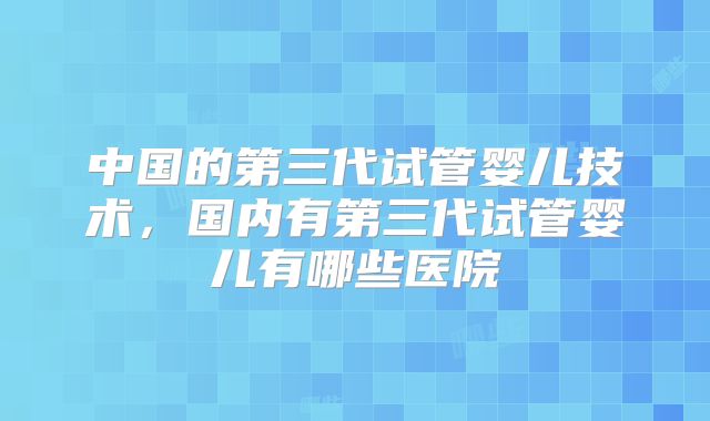中国的第三代试管婴儿技术,国内有第三代试管婴儿有哪些医院