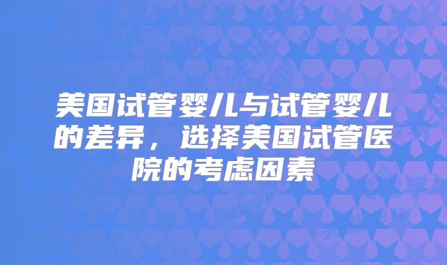 美国试管婴儿与试管婴儿的差异,选择美国试管医院的考虑因素