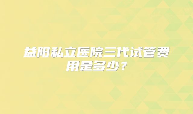 益阳私立医院三代试管费用是多少？
