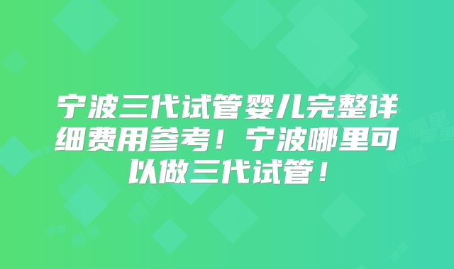 宁波三代试管婴儿完整详细费用参考！宁波哪里可以做三代试管！