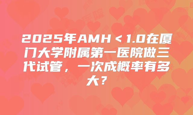 2025年AMH＜1.0在厦门大学附属第一医院做三代试管，一次成概率有多大？