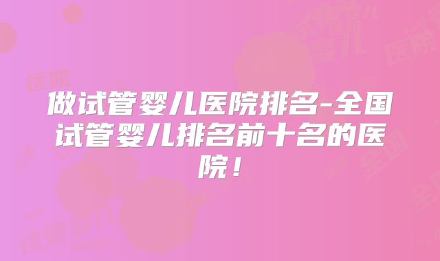 做试管婴儿医院排名-全国试管婴儿排名前十名的医院！