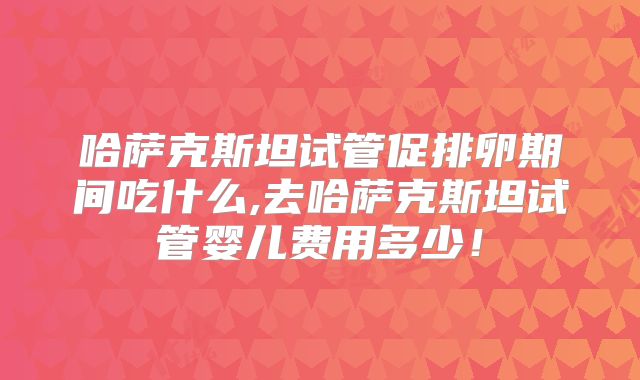 哈萨克斯坦试管促排卵期间吃什么,去哈萨克斯坦试管婴儿费用多少！