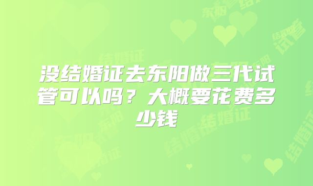 没结婚证去东阳做三代试管可以吗？大概要花费多少钱