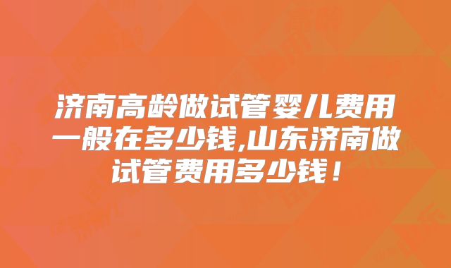 济南高龄做试管婴儿费用一般在多少钱,山东济南做试管费用多少钱！