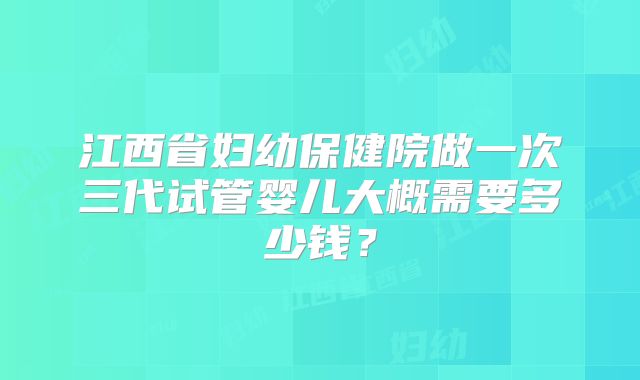江西省妇幼保健院做一次三代试管婴儿大概需要多少钱？