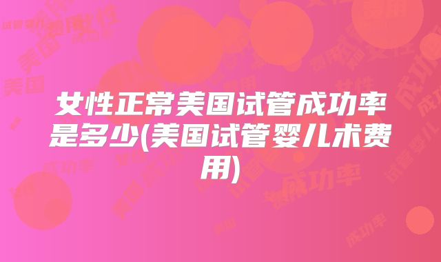 女性正常美国试管成功率是多少(美国试管婴儿术费用)
