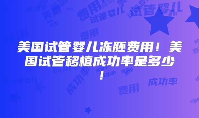 美国试管婴儿冻胚费用!美国试管移植成功率是多少!