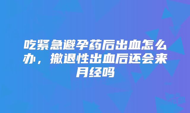 吃紧急避孕药后出血怎么办，撤退性出血后还会来月经吗