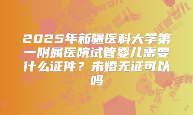 2025年新疆医科大学第一附属医院试管婴儿需要什么证件？未婚无证可以吗
