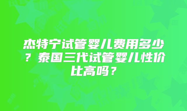 杰特宁试管婴儿费用多少？泰国三代试管婴儿性价比高吗？