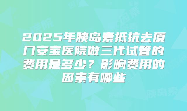 2025年胰岛素抵抗去厦门安宝医院做三代试管的费用是多少？影响费用的因素有哪些