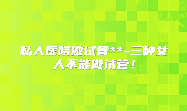私人医院做试管**-三种女人不能做试管！
