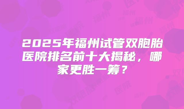 2025年福州试管双胞胎医院排名前十大揭秘，哪家更胜一筹？