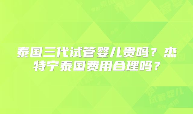 泰国三代试管婴儿贵吗？杰特宁泰国费用合理吗？