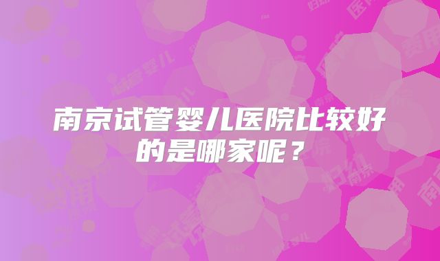 南京试管婴儿医院比较好的是哪家呢？