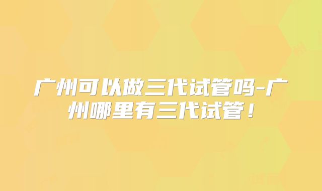 广州可以做三代试管吗-广州哪里有三代试管!