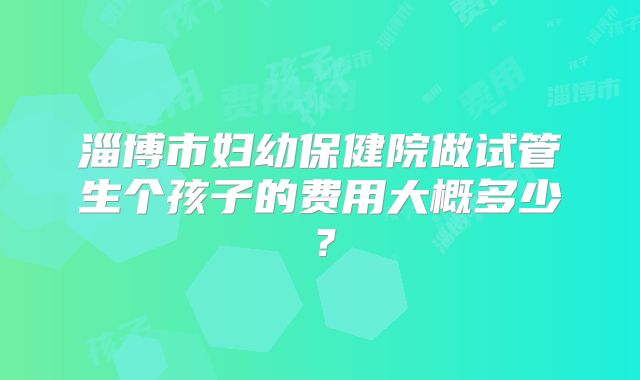 淄博市妇幼保健院做试管生个孩子的费用大概多少?